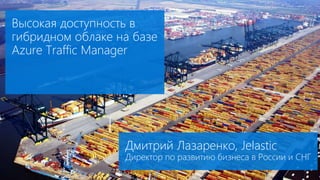 Высокая доступность в
гибридном облаке на базе
Azure Traffic Manager
Дмитрий Лазаренко, Jelastic
Директор по развитию бизнеса в России и СНГ
 