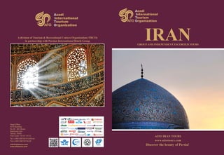 Azadi
International
Tourism
Organization
Azadi
International
Tourism
Organization
IRAN
AITO IRAN TOURS
www.aitotours.com
Discover the beauty of Persia!
A division of Tourism & Recreational Centers Organization (TRCO)
in partnership with Parsian International Hotels Group
Head Office:
AITO Building
No 30 - 8th Street,
Bokharest Ave
Tehran, IRAN
Post Code: 15147-14114
Tel: (+9821)88732191(20line)
Fax:(+9821)88732192,95
www.aitotours.com
info@aitotours.com
groupand independent escorted tours
 
