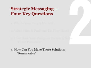 Strategic Messaging –
Four Key Questions
1. Who Is Your Target Market?
2. What Pains & Problems Do They Have?
3. How Does Your Company Currently Solve
Those Problems?
4. How Can You Make Those Solutions
“Remarkable”

 