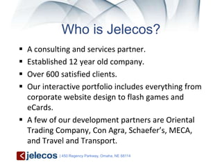Who is Jelecos?
 A consulting and services partner.
 Established 12 year old company.
 Over 600 satisfied clients.
 Our interactive portfolio includes everything from
  corporate website design to flash games and
  eCards.
 A few of our development partners are Oriental
  Trading Company, Con Agra, Schaefer’s, MECA,
  and Travel and Transport.
           | 450 Regency Parkway, Omaha, NE 68114
 
