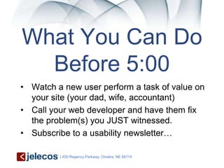What You Can Do
  Before 5:00
• Watch a new user perform a task of value on
  your site (your dad, wife, accountant)
• Call your web developer and have them fix
  the problem(s) you JUST witnessed.
• Subscribe to a usability newsletter…

         | 450 Regency Parkway, Omaha, NE 68114
 