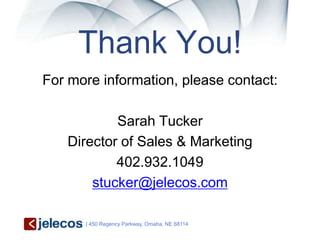 Thank You!
For more information, please contact:

           Sarah Tucker
   Director of Sales & Marketing
           402.932.1049
       stucker@jelecos.com

      | 450 Regency Parkway, Omaha, NE 68114
 