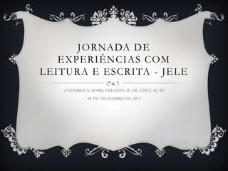 JORNADA DE
   EXPERIÊNCIAS COM
LEITURA E ESCRITA - JELE
   2ª COORDENADORIA REGIONAL DE EDUCAÇÃO
           06 DE DEZEMBRO DE 2012
 