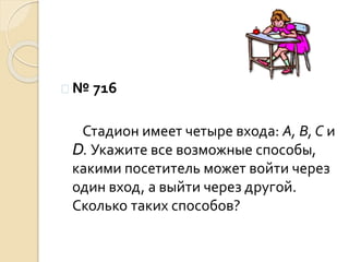  № 716
Стадион имеет четыре входа: А, В, С и
D. Укажите все возможные способы,
какими посетитель может войти через
один вход, а выйти через другой.
Сколько таких способов?
 