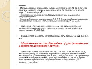  Решение.
 Из условия ясно, что порядок выбора имеет значение:АВ означает, что
посетитель вошёл через А и вышел через В, а ВА означает, что вошёл
через В, а вышел черезА.
 Чтобы перечислить все варианты выбора двух входов, будем придерживаться
следующего правила.
 Выпишем обозначения всех входов в ряд: А, В, С, Д. Берём первый вход и дописываем к
нему поочерёдно каждый из остальных входов, получаем 3 пары:А В, А С, А Д.
 Берём второй вход и дописываем к нему поочерёдно каждый из
остальных входов, кроме него самого начиная с начала ряда, т. е. с
первого входа: ВА, ВС, ВД.
 Выбирая третий, а затем четвёртый вход, получаемСА, СВ, СД; ДА, ДВ,
ДС.
 Общее количество способов выбора: 4*3=12 (к каждому из
4 входов мы дописывали 3 других).
 Замечание. Подсчитать количество способов выбора, не составляя пары,
можно по правилу произведения: первый выбор (через какой вход войти)
можно сделать 4 способами (А, или В, или С, или Д); после этого второй выбор
(через какой вход войти) можно сделать 3 способами ( любой вход, кроме
того, через который вошли). Общее количество выбора равно 4*3=12.
 Ответ: 12 способов.

 
