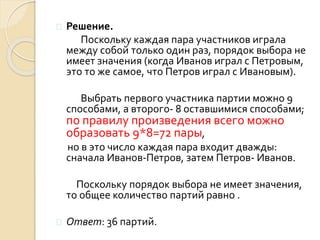  Решение.
Поскольку каждая пара участников играла
между собой только один раз, порядок выбора не
имеет значения (когда Иванов играл с Петровым,
это то же самое, что Петров играл с Ивановым).
Выбрать первого участника партии можно 9
способами, а второго- 8 оставшимися способами;
по правилу произведения всего можно
образовать 9*8=72 пары,
но в это число каждая пара входит дважды:
сначала Иванов-Петров, затем Петров- Иванов.
Поскольку порядок выбора не имеет значения,
то общее количество партий равно .
 Ответ: 36 партий.
 