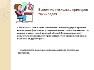Вспомним несколько примеров
таких задач
1.Несколько стран в качестве символа своего государства решили
использовать флаг в виде 3-х горизонтальных полос одинаковых по
ширине и цвету: синий, красный и белый. Сколько стран могут
испытать такую символику при условии, что у каждой страны свой
отличный от других флаг?
Будем искать решение с помощью дерева возможных
вариантов.
 