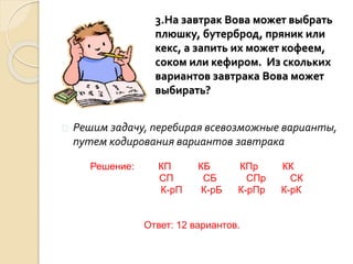 3.На завтрак Вова может выбрать
плюшку, бутерброд, пряник или
кекс, а запить их может кофеем,
соком или кефиром. Из скольких
вариантов завтрака Вова может
выбирать?
 Решим задачу, перебирая всевозможные варианты,
путем кодирования вариантов завтрака
Решение: КП КБ КПр КК
СП СБ СПр СК
К-рП К-рБ К-рПр К-рК
Ответ: 12 вариантов.
 