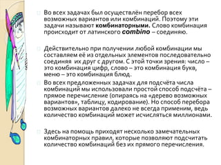  Во всех задачах был осуществлён перебор всех
возможных вариантов или комбинаций. Поэтому эти
задачи называют комбинаторными. Слово комбинация
происходит от латинского combino – соединяю.
 Действительно при получении любой комбинации мы
составляем её из отдельных элементов последовательно
соединяя их друг с другом. С этой точки зрения: число –
это комбинация цифр, слово – это комбинация букв,
меню – это комбинация блюд.
 Во всех предложенных задачах для подсчёта числа
комбинаций мы использовали простой способ подсчёта –
прямое перечисление (опираясь на «дерево возможных
вариантов», таблицу, кодирование). Но способ перебора
возможных вариантов далеко не всегда применим, ведь
количество комбинаций может исчисляться миллионами.
 Здесь на помощь приходят несколько замечательных
комбинаторных правил, которые позволяют подсчитать
количество комбинаций без их прямого перечисления.
 