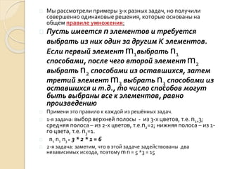  Мы рассмотрели примеры 3-х разных задач, но получили
совершенно одинаковые решения, которые основаны на
общем правиле умножения:
 Пусть имеется n элементов и требуется
выбрать из них один за другим кэлементов.
Если первый элемент m1выбрать n1
способами, после чего второй элемент m2
выбрать n2 способами из оставшихся, затем
третий элемент m3 выбрать n3 способами из
оставшихся и т.д., то число способов могут
быть выбраны все к элементов, равно
произведению
 Примени это правило к каждой из решённых задач.
 1-я задача: выбор верхней полосы - из 3-х цветов, т.е. n1=3;
средняя полоса – из 2-х цветов, т.е.n2=2; нижняя полоса – из 1-
го цвета, т.е. n3=1.
 n1 n2 n3 = 3 * 2 * 1 = 6
 2-я задача: заметим, что в этой задаче задействованы два
независимых исхода, поэтому m n = 5 *3 = 15
 