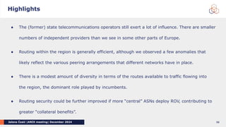 Jelena Ćosić |ANIX meeting| December 2024 32
● The (former) state telecommunications operators still exert a lot of influence. There are smaller
numbers of independent providers than we see in some other parts of Europe.
● Routing within the region is generally efficient, although we observed a few anomalies that
likely reflect the various peering arrangements that different networks have in place.
● There is a modest amount of diversity in terms of the routes available to traffic flowing into
the region, the dominant role played by incumbents.
● Routing security could be further improved if more “central” ASNs deploy ROV, contributing to
greater “collateral benefits”.
Highlights
 