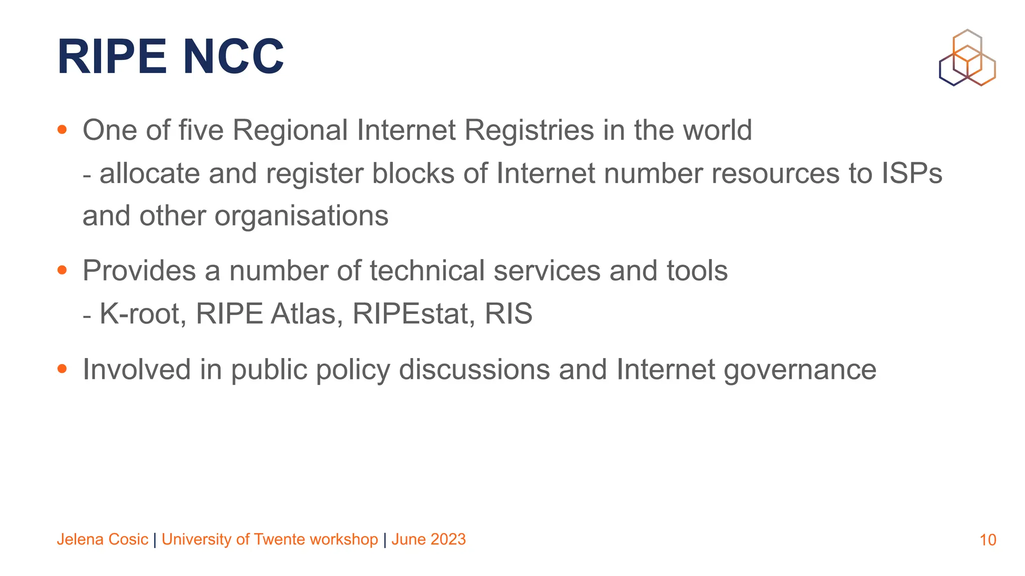 Jelena Cosic | University of Twente workshop | June 2023
RIPE NCC
• One of five Regional Internet Registries in the world
- allocate and register blocks of Internet number resources to ISPs
and other organisations
• Provides a number of technical services and tools
- K-root, RIPE Atlas, RIPEstat, RIS
• Involved in public policy discussions and Internet governance
10
 