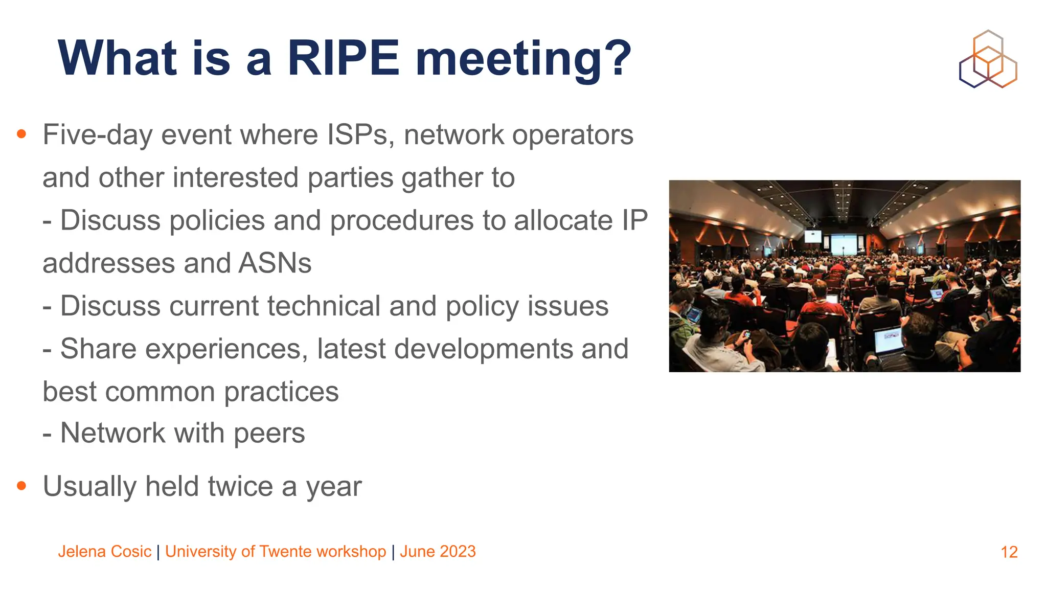 Jelena Cosic | University of Twente workshop | June 2023
What is a RIPE meeting?
• Five-day event where ISPs, network operators
and other interested parties gather to
- Discuss policies and procedures to allocate IP
addresses and ASNs
- Discuss current technical and policy issues
- Share experiences, latest developments and
best common practices
- Network with peers
• Usually held twice a year
12
 