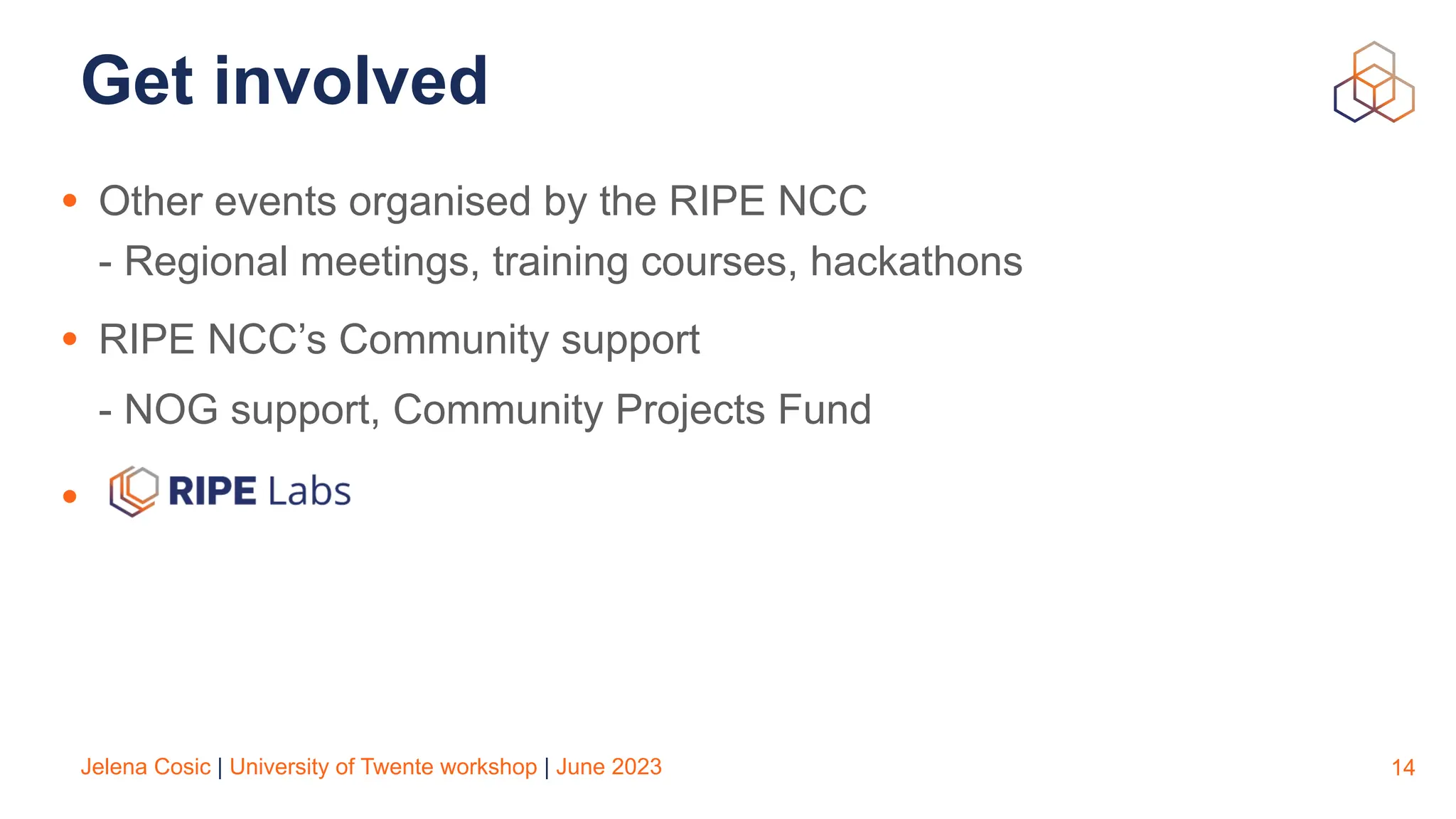 Jelena Cosic | University of Twente workshop | June 2023
Get involved
• Other events organised by the RIPE NCC
- Regional meetings, training courses, hackathons
• RIPE NCC’s Community support
- NOG support, Community Projects Fund
•
14
 