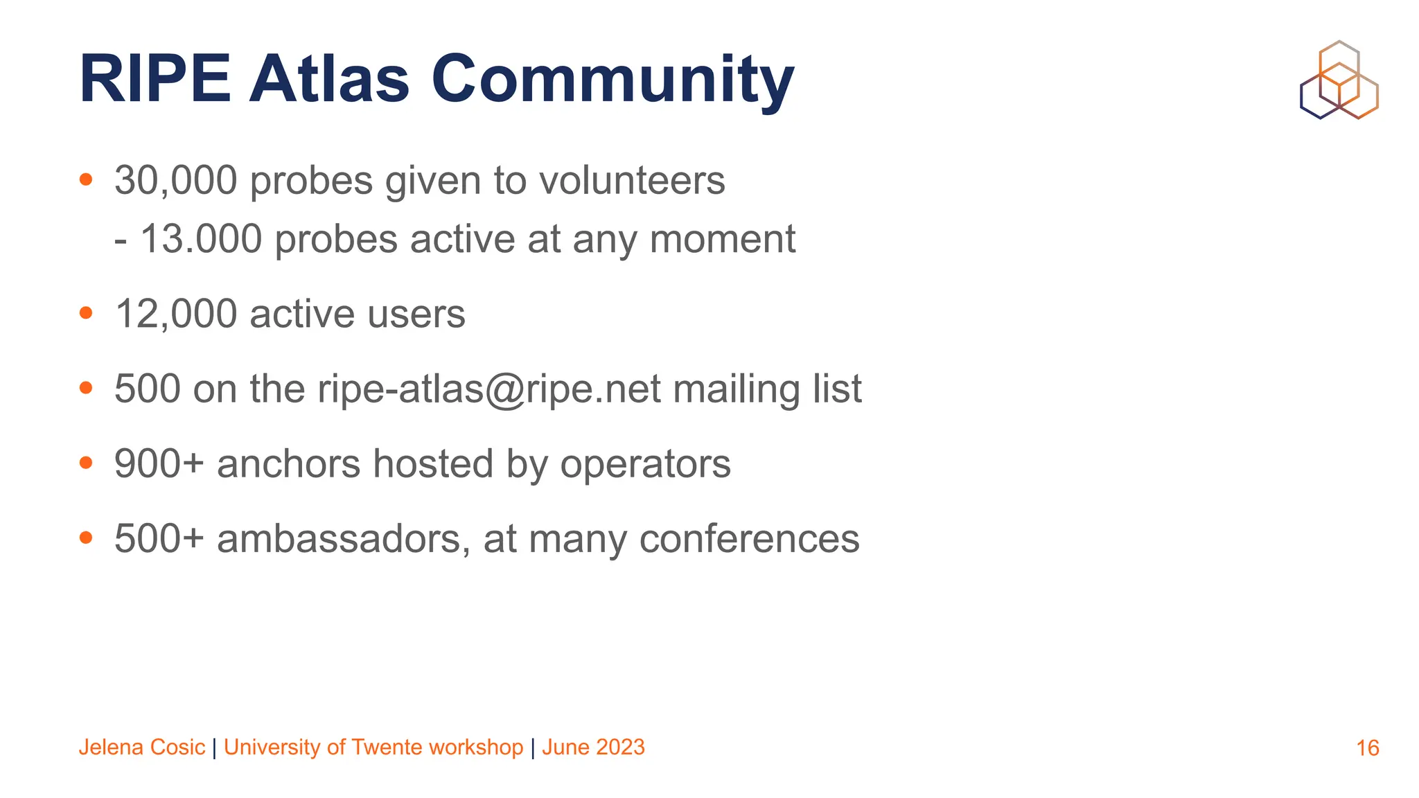Jelena Cosic | University of Twente workshop | June 2023
RIPE Atlas Community
• 30,000 probes given to volunteers
- 13.000 probes active at any moment
• 12,000 active users
• 500 on the ripe-atlas@ripe.net mailing list
• 900+ anchors hosted by operators
• 500+ ambassadors, at many conferences
16
 