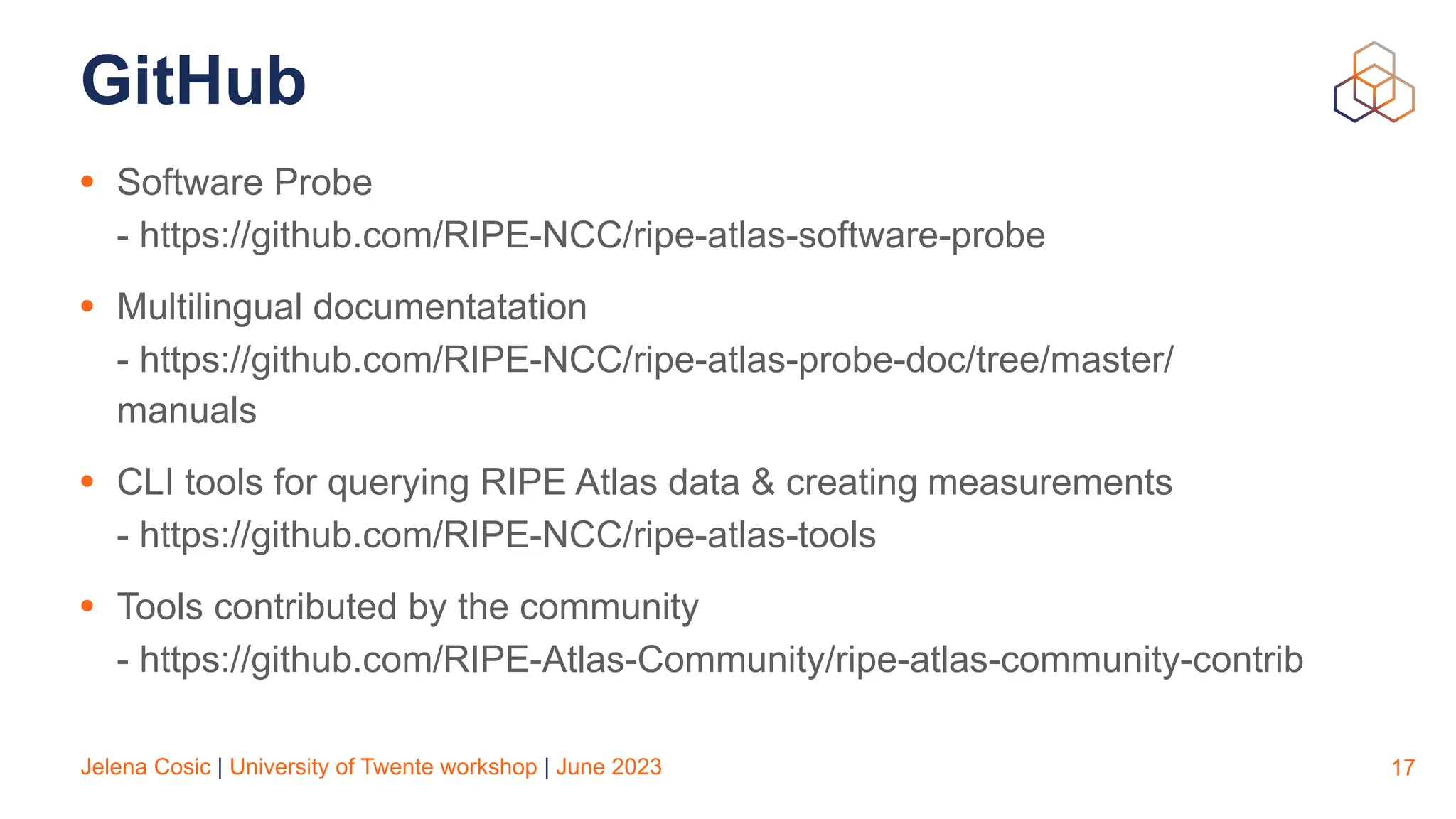 Jelena Cosic | University of Twente workshop | June 2023
GitHub
• Software Probe
- https://github.com/RIPE-NCC/ripe-atlas-software-probe
• Multilingual documentatation
- https://github.com/RIPE-NCC/ripe-atlas-probe-doc/tree/master/
manuals
• CLI tools for querying RIPE Atlas data & creating measurements
- https://github.com/RIPE-NCC/ripe-atlas-tools
• Tools contributed by the community
- https://github.com/RIPE-Atlas-Community/ripe-atlas-community-contrib
17
 