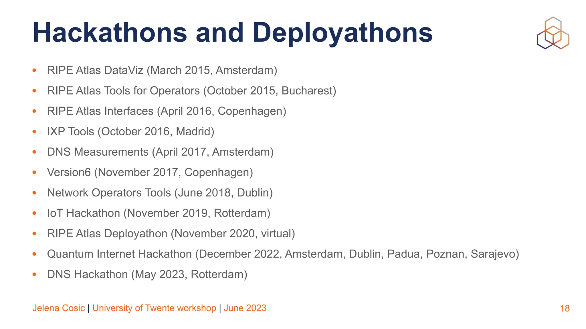 Jelena Cosic | University of Twente workshop | June 2023
Hackathons and Deployathons
• RIPE Atlas DataViz (March 2015, Amsterdam)
• RIPE Atlas Tools for Operators (October 2015, Bucharest)
• RIPE Atlas Interfaces (April 2016, Copenhagen)
• IXP Tools (October 2016, Madrid)
• DNS Measurements (April 2017, Amsterdam)
• Version6 (November 2017, Copenhagen)
• Network Operators Tools (June 2018, Dublin)
• IoT Hackathon (November 2019, Rotterdam)
• RIPE Atlas Deployathon (November 2020, virtual)
• Quantum Internet Hackathon (December 2022, Amsterdam, Dublin, Padua, Poznan, Sarajevo)
• DNS Hackathon (May 2023, Rotterdam)
18
 