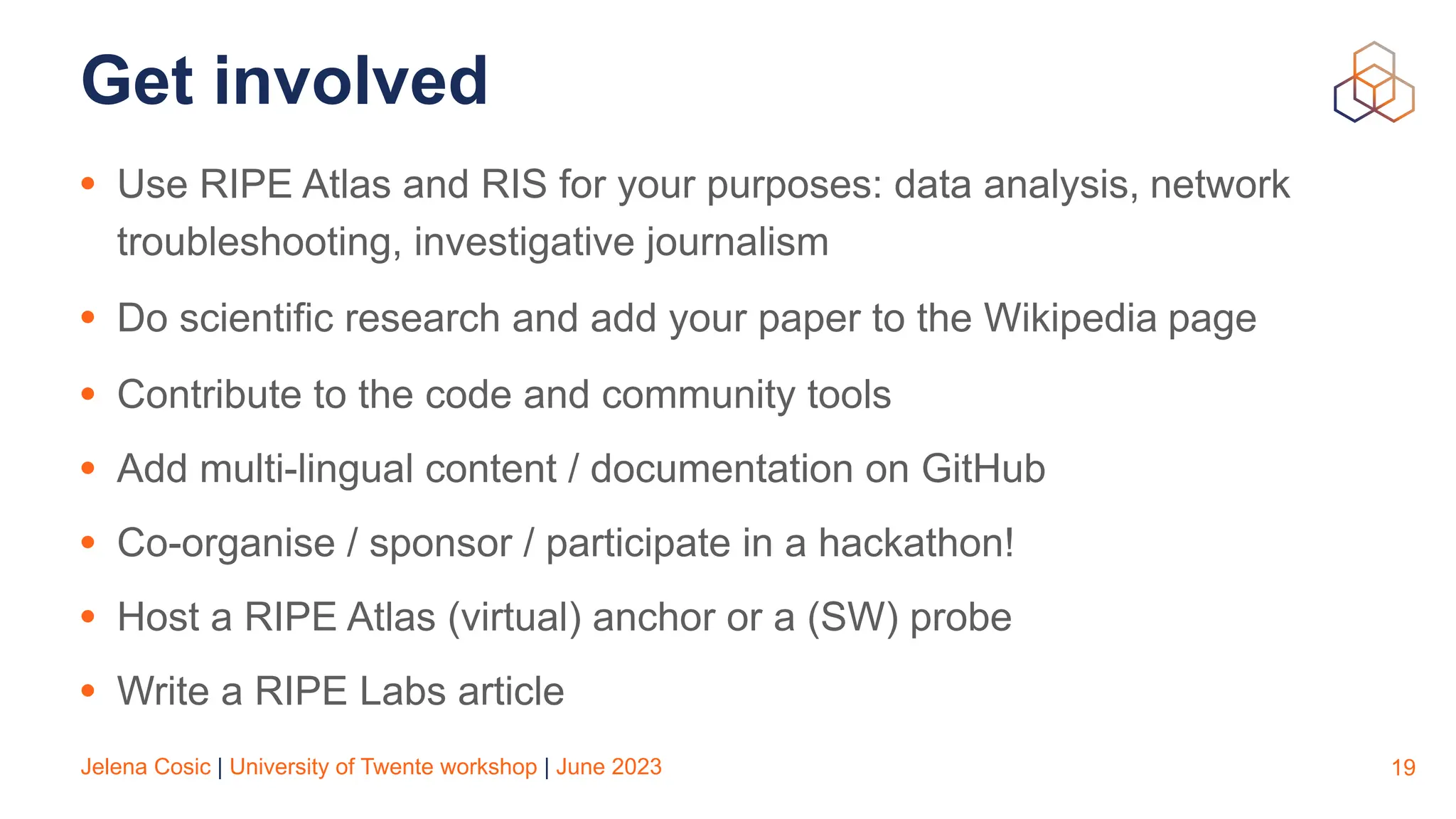 Jelena Cosic | University of Twente workshop | June 2023
Get involved
• Use RIPE Atlas and RIS for your purposes: data analysis, network
troubleshooting, investigative journalism
• Do scientific research and add your paper to the Wikipedia page
• Contribute to the code and community tools
• Add multi-lingual content / documentation on GitHub
• Co-organise / sponsor / participate in a hackathon!
• Host a RIPE Atlas (virtual) anchor or a (SW) probe
• Write a RIPE Labs article
19
 