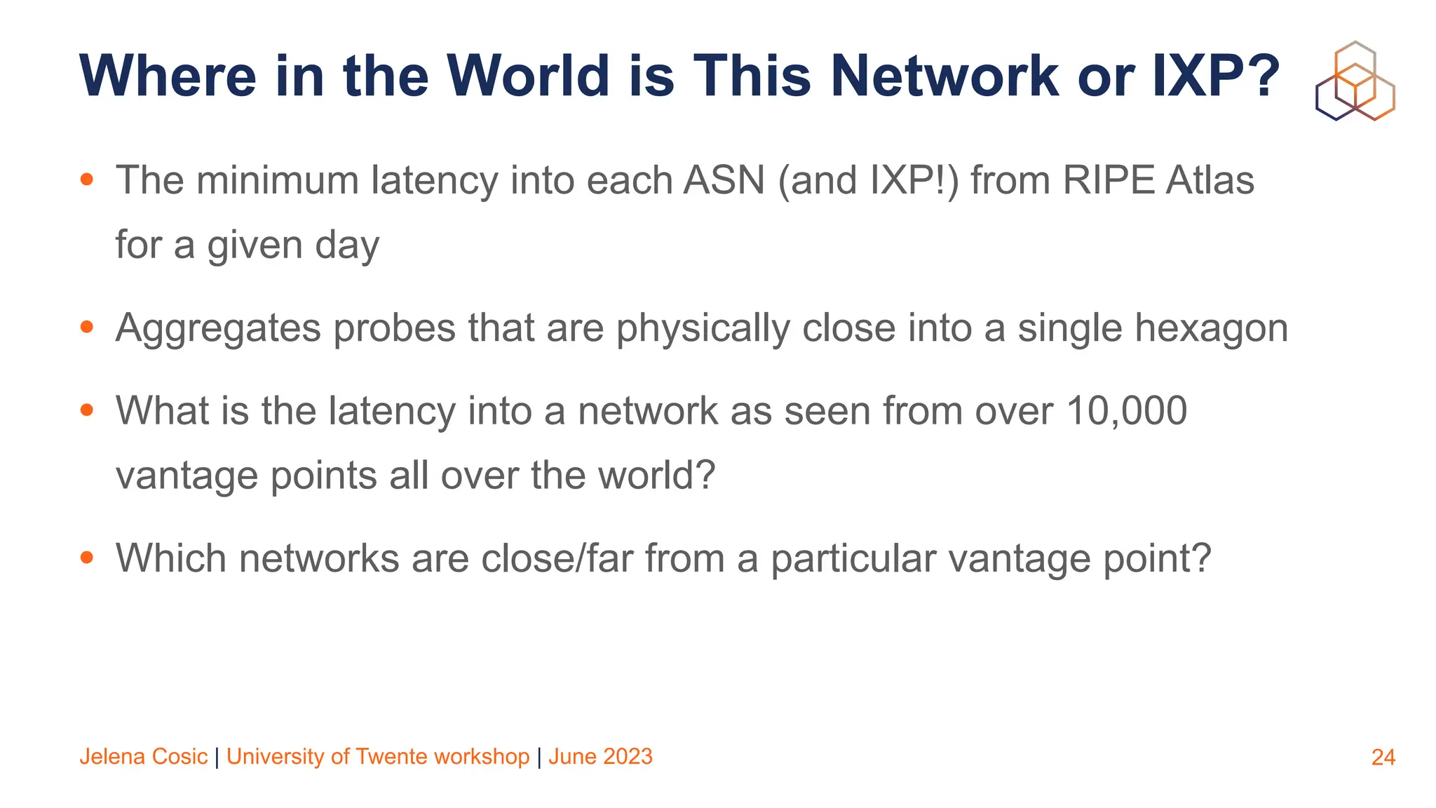 Jelena Cosic | University of Twente workshop | June 2023
Where in the World is This Network or IXP?
• The minimum latency into each ASN (and IXP!) from RIPE Atlas
for a given day
• Aggregates probes that are physically close into a single hexagon
• What is the latency into a network as seen from over 10,000
vantage points all over the world?
• Which networks are close/far from a particular vantage point?
24
 