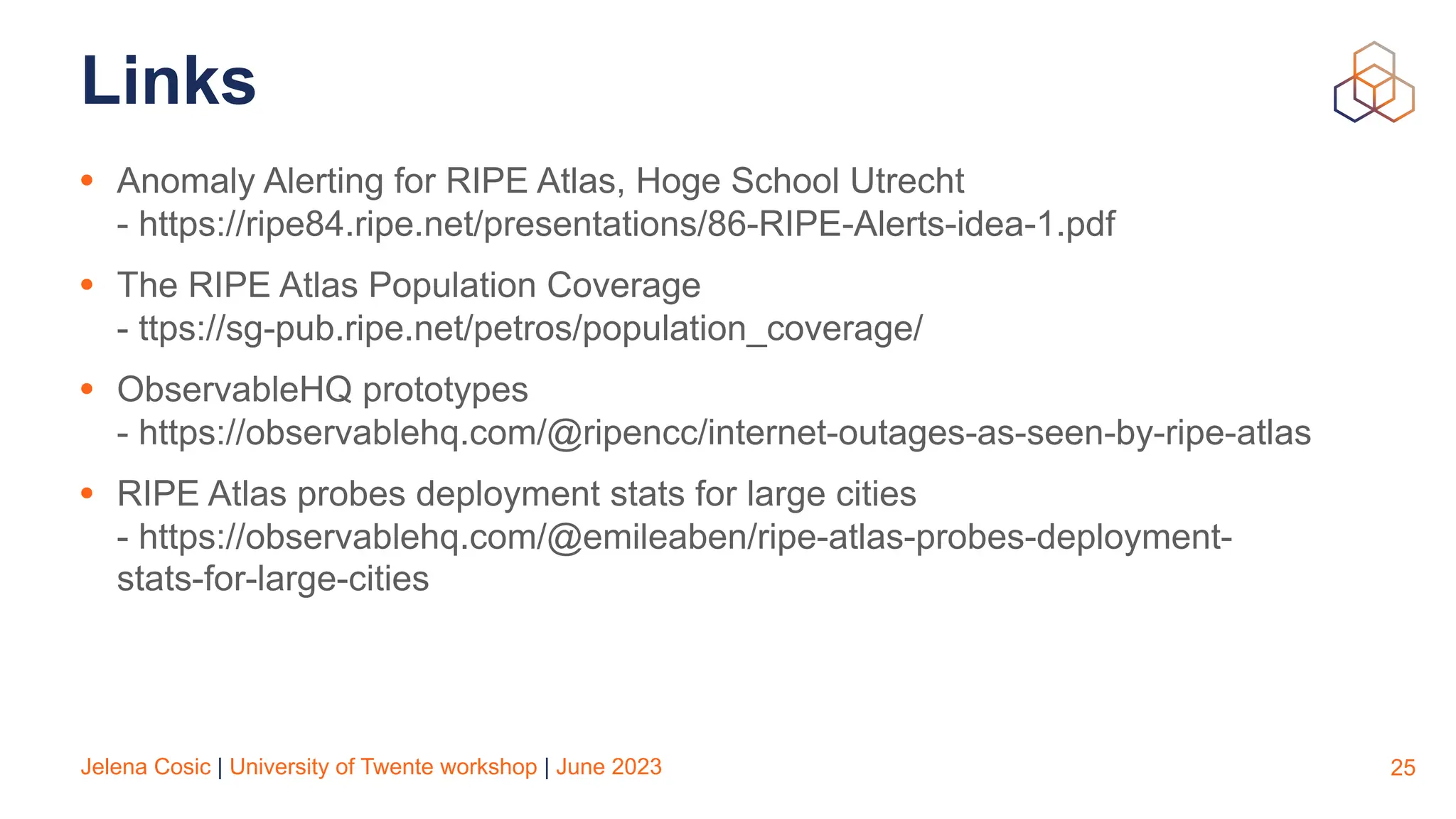 Jelena Cosic | University of Twente workshop | June 2023
Links
• Anomaly Alerting for RIPE Atlas, Hoge School Utrecht
- https://ripe84.ripe.net/presentations/86-RIPE-Alerts-idea-1.pdf
• The RIPE Atlas Population Coverage
- ttps://sg-pub.ripe.net/petros/population_coverage/
• ObservableHQ prototypes
- https://observablehq.com/@ripencc/internet-outages-as-seen-by-ripe-atlas
• RIPE Atlas probes deployment stats for large cities
- https://observablehq.com/@emileaben/ripe-atlas-probes-deployment-
stats-for-large-cities
25
 