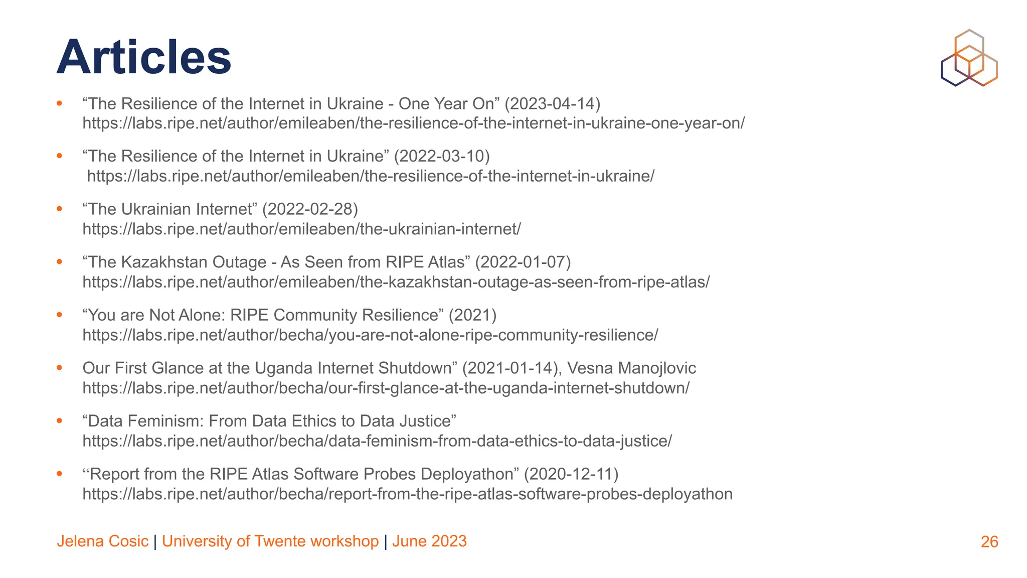 Jelena Cosic | University of Twente workshop | June 2023
Articles
• “The Resilience of the Internet in Ukraine - One Year On” (2023-04-14)
https://labs.ripe.net/author/emileaben/the-resilience-of-the-internet-in-ukraine-one-year-on/
• “The Resilience of the Internet in Ukraine” (2022-03-10)
https://labs.ripe.net/author/emileaben/the-resilience-of-the-internet-in-ukraine/
• “The Ukrainian Internet” (2022-02-28)
https://labs.ripe.net/author/emileaben/the-ukrainian-internet/
• “The Kazakhstan Outage - As Seen from RIPE Atlas” (2022-01-07)
https://labs.ripe.net/author/emileaben/the-kazakhstan-outage-as-seen-from-ripe-atlas/
• “You are Not Alone: RIPE Community Resilience” (2021)
https://labs.ripe.net/author/becha/you-are-not-alone-ripe-community-resilience/
• Our First Glance at the Uganda Internet Shutdown” (2021-01-14), Vesna Manojlovic
https://labs.ripe.net/author/becha/our-first-glance-at-the-uganda-internet-shutdown/
• “Data Feminism: From Data Ethics to Data Justice”
https://labs.ripe.net/author/becha/data-feminism-from-data-ethics-to-data-justice/
• “Report from the RIPE Atlas Software Probes Deployathon” (2020-12-11)
https://labs.ripe.net/author/becha/report-from-the-ripe-atlas-software-probes-deployathon
26
 