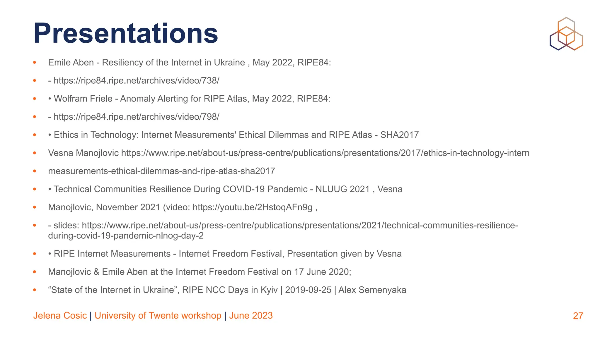 Jelena Cosic | University of Twente workshop | June 2023
Presentations
• Emile Aben - Resiliency of the Internet in Ukraine , May 2022, RIPE84:
• - https://ripe84.ripe.net/archives/video/738/
• • Wolfram Friele - Anomaly Alerting for RIPE Atlas, May 2022, RIPE84:
• - https://ripe84.ripe.net/archives/video/798/
• • Ethics in Technology: Internet Measurements' Ethical Dilemmas and RIPE Atlas - SHA2017
• Vesna Manojlovic https://www.ripe.net/about-us/press-centre/publications/presentations/2017/ethics-in-technology-intern
• measurements-ethical-dilemmas-and-ripe-atlas-sha2017
• • Technical Communities Resilience During COVID-19 Pandemic - NLUUG 2021 , Vesna
• Manojlovic, November 2021 (video: https://youtu.be/2HstoqAFn9g ,
• - slides: https://www.ripe.net/about-us/press-centre/publications/presentations/2021/technical-communities-resilience-
during-covid-19-pandemic-nlnog-day-2
• • RIPE Internet Measurements - Internet Freedom Festival, Presentation given by Vesna
• Manojlovic & Emile Aben at the Internet Freedom Festival on 17 June 2020;
• “State of the Internet in Ukraine”, RIPE NCC Days in Kyiv | 2019-09-25 | Alex Semenyaka
27
 
