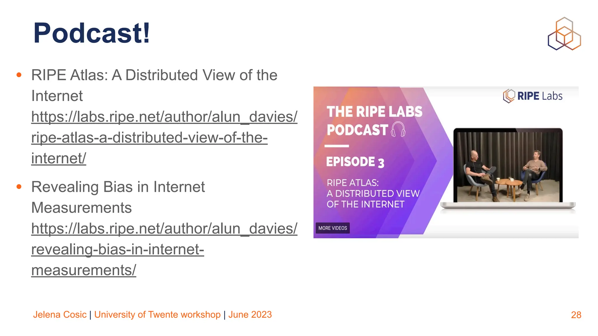 Jelena Cosic | University of Twente workshop | June 2023
Podcast!
• RIPE Atlas: A Distributed View of the
Internet
https://labs.ripe.net/author/alun_davies/
ripe-atlas-a-distributed-view-of-the-
internet/
• Revealing Bias in Internet
Measurements
https://labs.ripe.net/author/alun_davies/
revealing-bias-in-internet-
measurements/
28
 