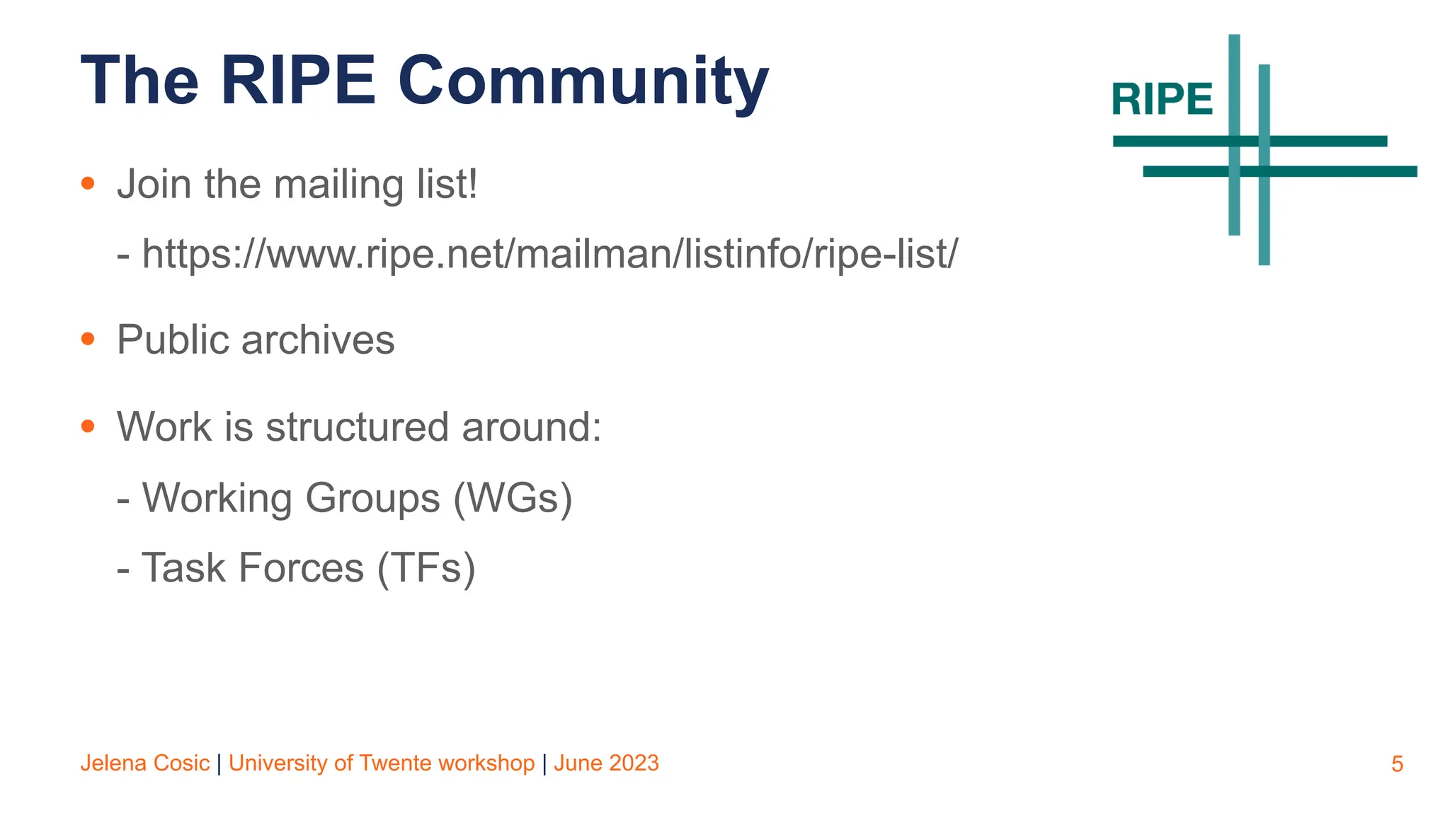 Jelena Cosic | University of Twente workshop | June 2023
The RIPE Community
• Join the mailing list!
- https://www.ripe.net/mailman/listinfo/ripe-list/
• Public archives
• Work is structured around:
- Working Groups (WGs)
- Task Forces (TFs)
5
 