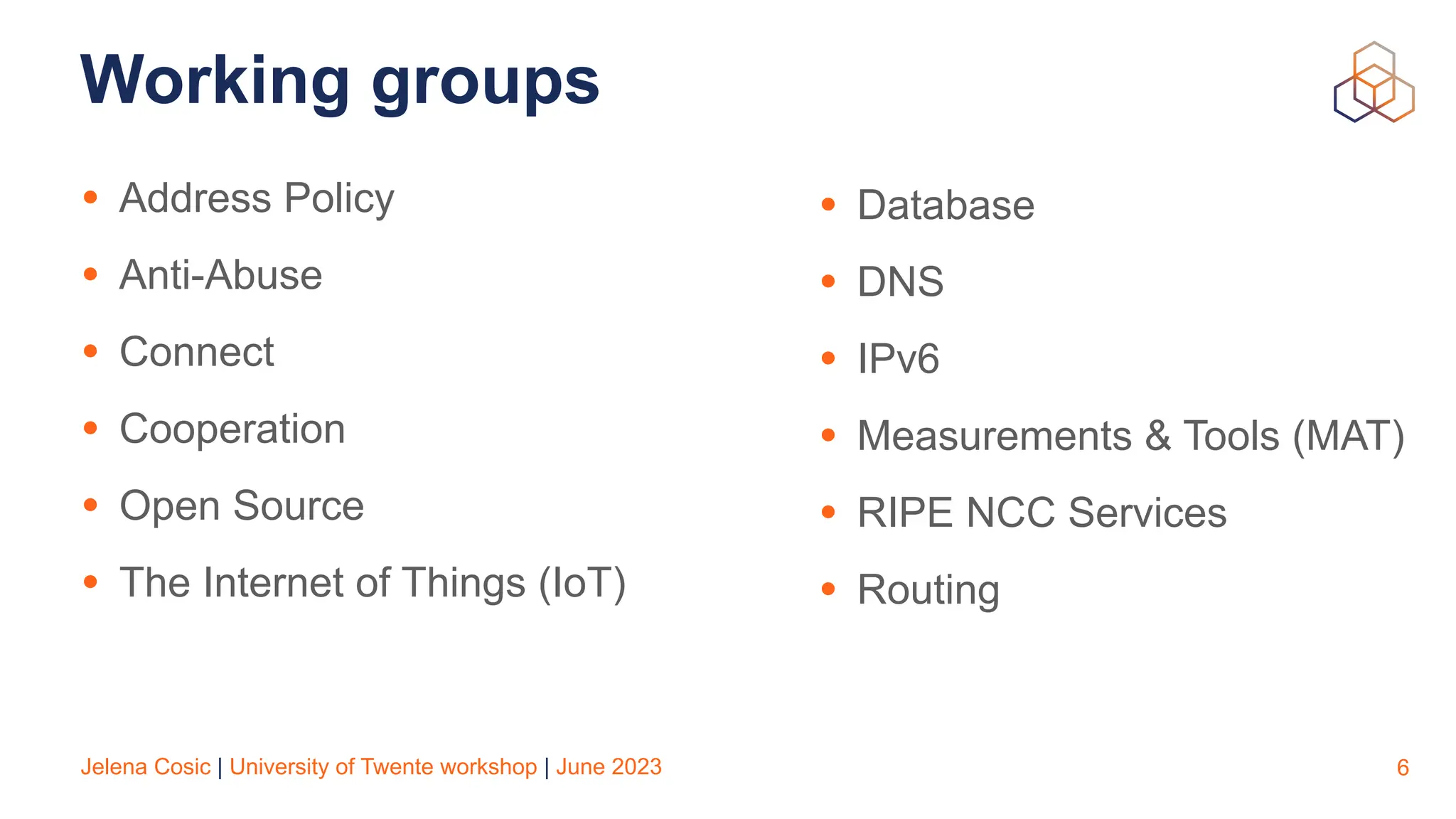 Jelena Cosic | University of Twente workshop | June 2023
Working groups
• Address Policy
• Anti-Abuse
• Connect
• Cooperation
• Open Source
• The Internet of Things (IoT)
6
• Database
• DNS
• IPv6
• Measurements & Tools (MAT)
• RIPE NCC Services
• Routing
 