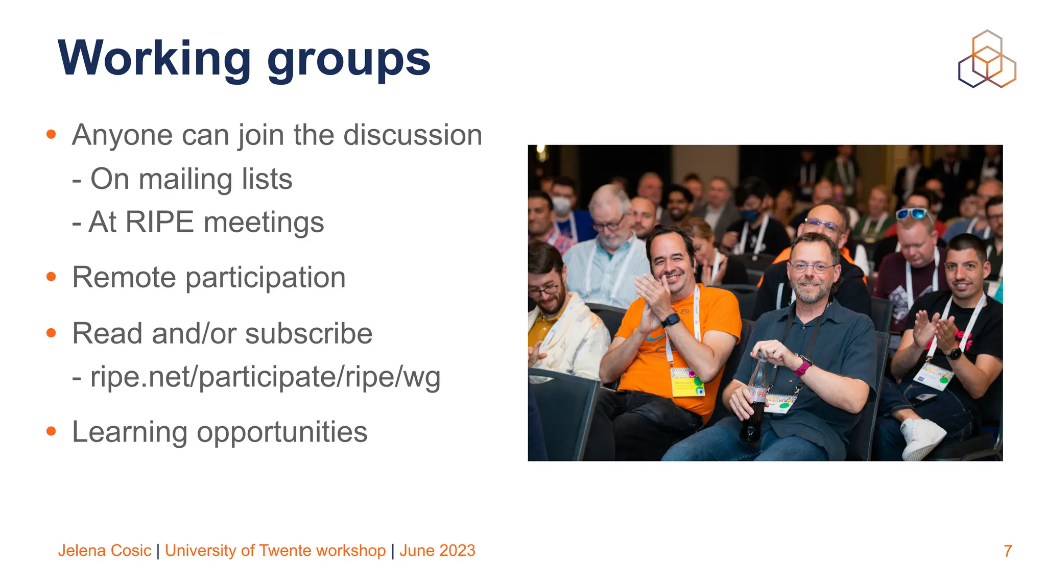 Jelena Cosic | University of Twente workshop | June 2023
Working groups
• Anyone can join the discussion
- On mailing lists
- At RIPE meetings
• Remote participation
• Read and/or subscribe
- ripe.net/participate/ripe/wg
• Learning opportunities
7
 