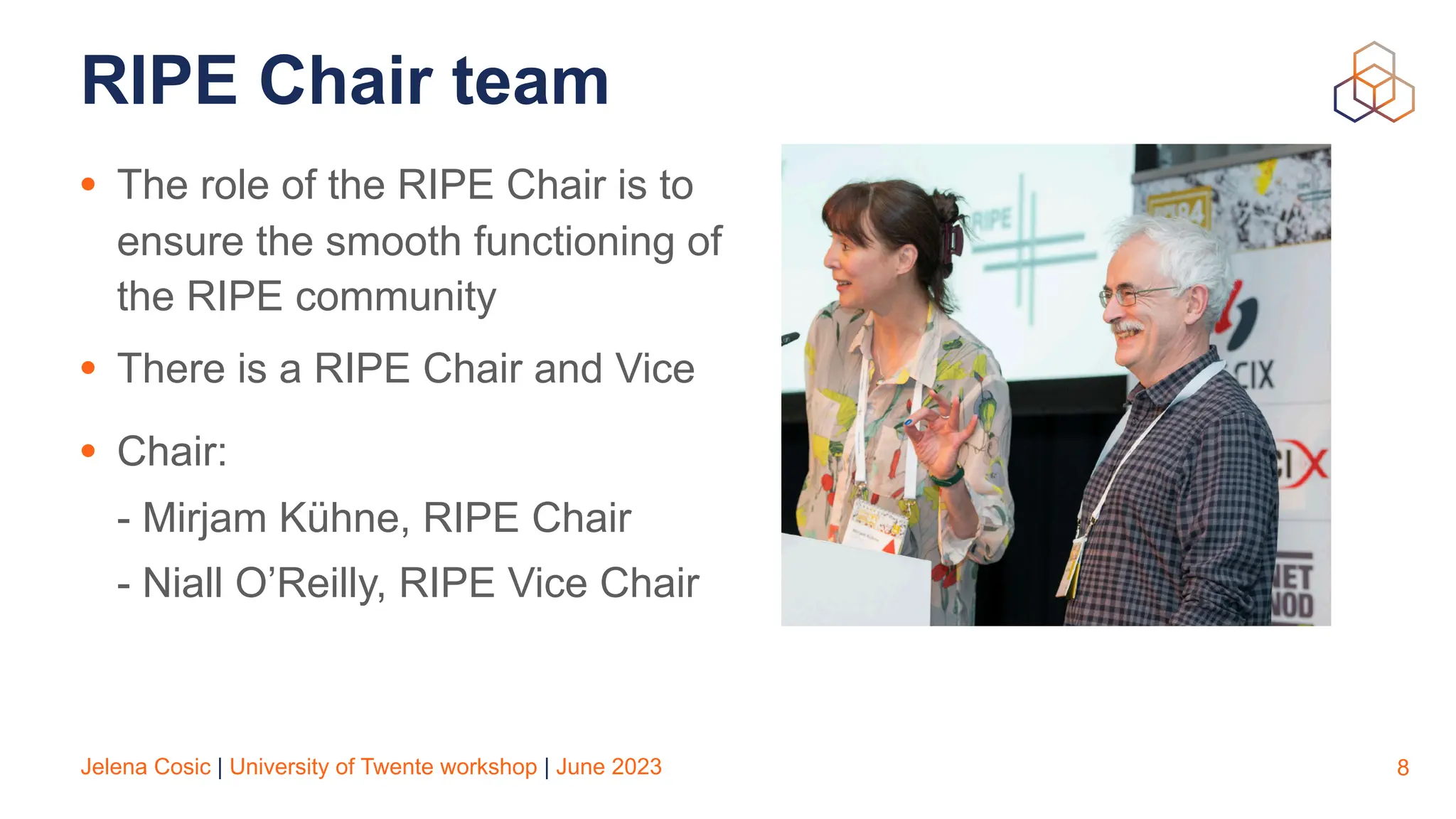 Jelena Cosic | University of Twente workshop | June 2023
RIPE Chair team
• The role of the RIPE Chair is to
ensure the smooth functioning of
the RIPE community
• There is a RIPE Chair and Vice
• Chair:
- Mirjam Kühne, RIPE Chair
- Niall O’Reilly, RIPE Vice Chair
8
 