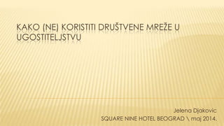 KAKO (NE) KORISTITI DRUŠTVENE MREŢE U
UGOSTITELJSTVU
Jelena Djakovic
SQUARE NINE HOTEL BEOGRAD  maj 2014.
 