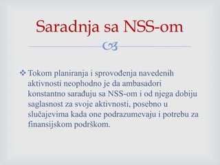
Tokom planiranja i sprovođenja navedenih
aktivnosti neophodno je da ambasadori
konstantno sarađuju sa NSS-om i od njega dobiju
saglasnost za svoje aktivnosti, posebno u
slučajevima kada one podrazumevaju i potrebu za
finansijskom podrškom.
Saradnja sa NSS-om
 