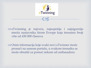 
 eTwinning je najveća, najuspešija i najsigurnija
mreža nastavnika širom Evrope koja trenutno broji
više od 430 000 članova
 Osim informacija koje svaki novi eTwinner može
pronaći na samom portalu, u svakom trenutku se
može obratiti za pomoć nekom od ambasadora.
 