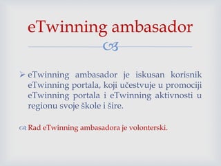 
 eTwinning ambasador je iskusan korisnik
eTwinning portala, koji učestvuje u promociji
eTwinning portala i eTwinning aktivnosti u
regionu svoje škole i šire.
 Rad eTwinning ambasadora je volonterski.
eTwinning ambasador
 