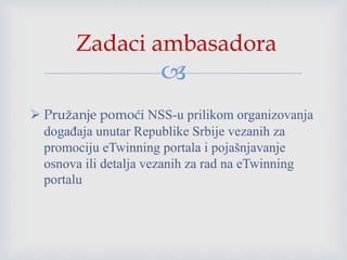 
 Pružanje pomoći NSS-u prilikom organizovanja
događaja unutar Republike Srbije vezanih za
promociju eTwinning portala i pojašnjavanje
osnova ili detalja vezanih za rad na eTwinning
portalu
Zadaci ambasadora
 