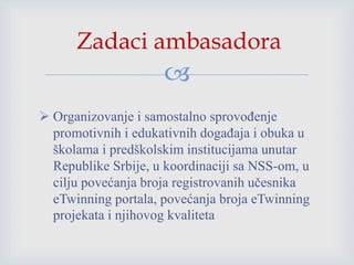
 Organizovanje i samostalno sprovođenje
promotivnih i edukativnih događaja i obuka u
školama i predškolskim institucijama unutar
Republike Srbije, u koordinaciji sa NSS-om, u
cilju povećanja broja registrovanih učesnika
eTwinning portala, povećanja broja eTwinning
projekata i njihovog kvaliteta
Zadaci ambasadora
 
