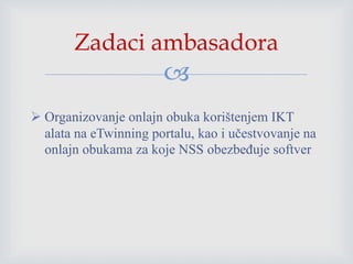 
 Organizovanje onlajn obuka korištenjem IKT
alata na eTwinning portalu, kao i učestvovanje na
onlajn obukama za koje NSS obezbeđuje softver
Zadaci ambasadora
 