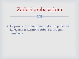 
 Doprinos razmeni primera dobrih praksi sa
kolegama u Republici Srbiji i u drugim
zemljama
Zadaci ambasadora
 