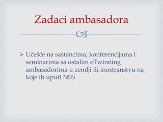 
 Učešće na sastancima, konferencijama i
seminarima sa ostalim eTwinning
ambasadorima u zemlji ili inostranstvu na
koje ih uputi NSS
Zadaci ambasadora
 
