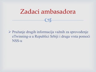 
 Pružanje drugih informacija važnih za sprovođenje
eTwinning-a u Republici Srbiji i druga vrsta pomoći
NSS-u
Zadaci ambasadora
 