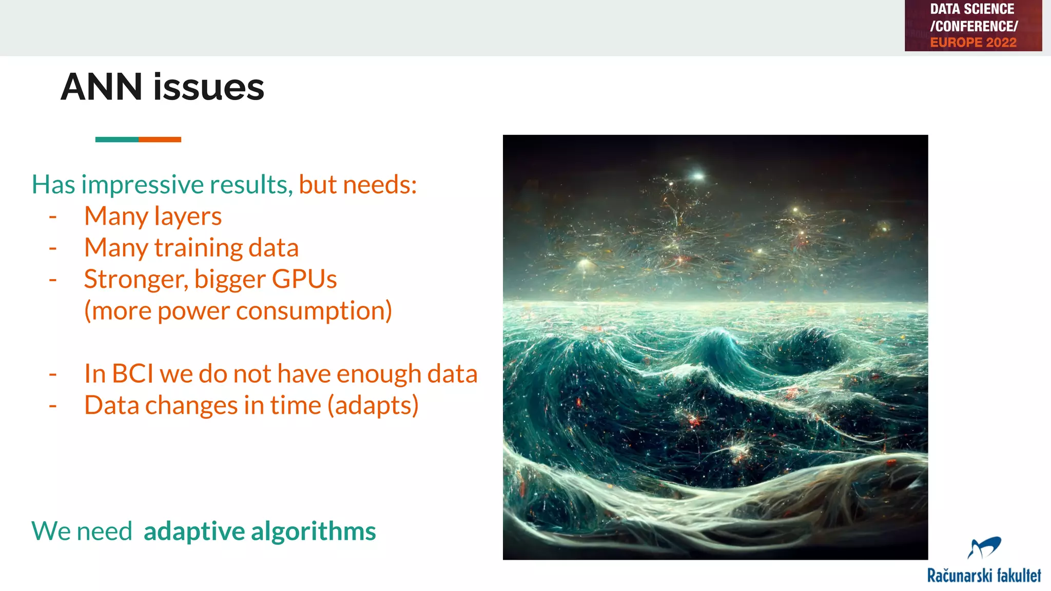 ANN issues
Has impressive results, but needs:
- Many layers
- Many training data
- Stronger, bigger GPUs
(more power consumption)
- In BCI we do not have enough data
- Data changes in time (adapts)
We need adaptive algorithms
 