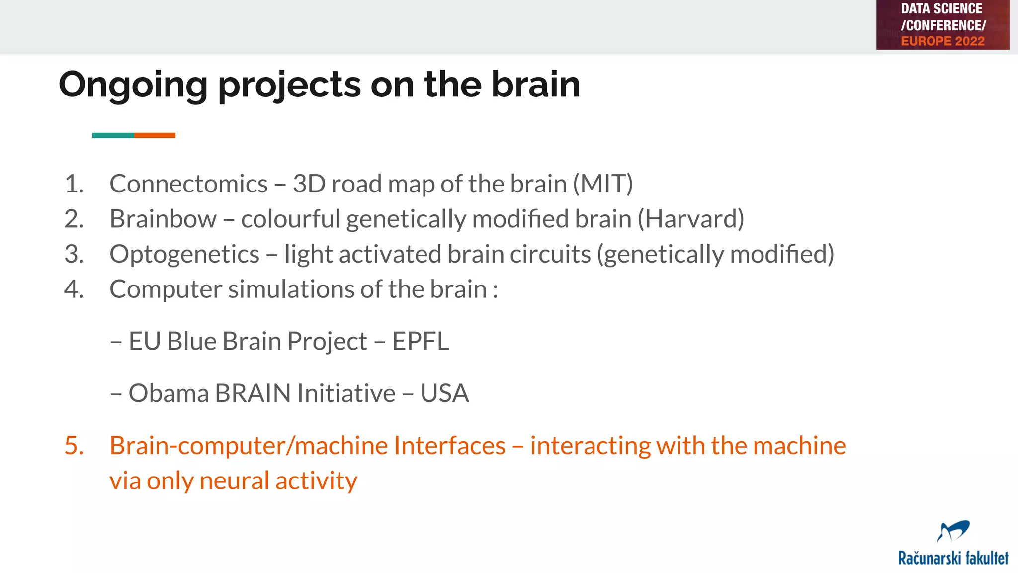 Ongoing projects on the brain
1. Connectomics – 3D road map of the brain (MIT)
2. Brainbow – colourful genetically modiﬁed brain (Harvard)
3. Optogenetics – light activated brain circuits (genetically modiﬁed)
4. Computer simulations of the brain :
– EU Blue Brain Project – EPFL
– Obama BRAIN Initiative – USA
5. Brain-computer/machine Interfaces – interacting with the machine
via only neural activity
 