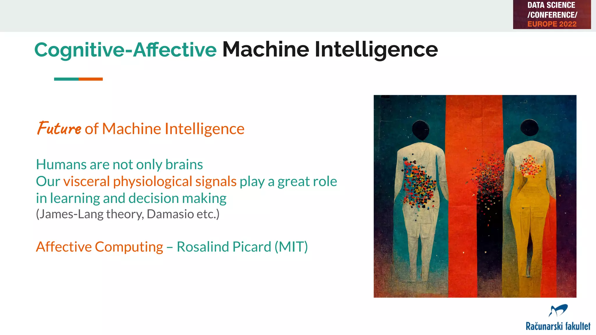 Cognitive-Aﬀective Machine Intelligence
Future of Machine Intelligence
Humans are not only brains
Our visceral physiological signals play a great role
in learning and decision making
(James-Lang theory, Damasio etc.)
Affective Computing – Rosalind Picard (MIT)
 