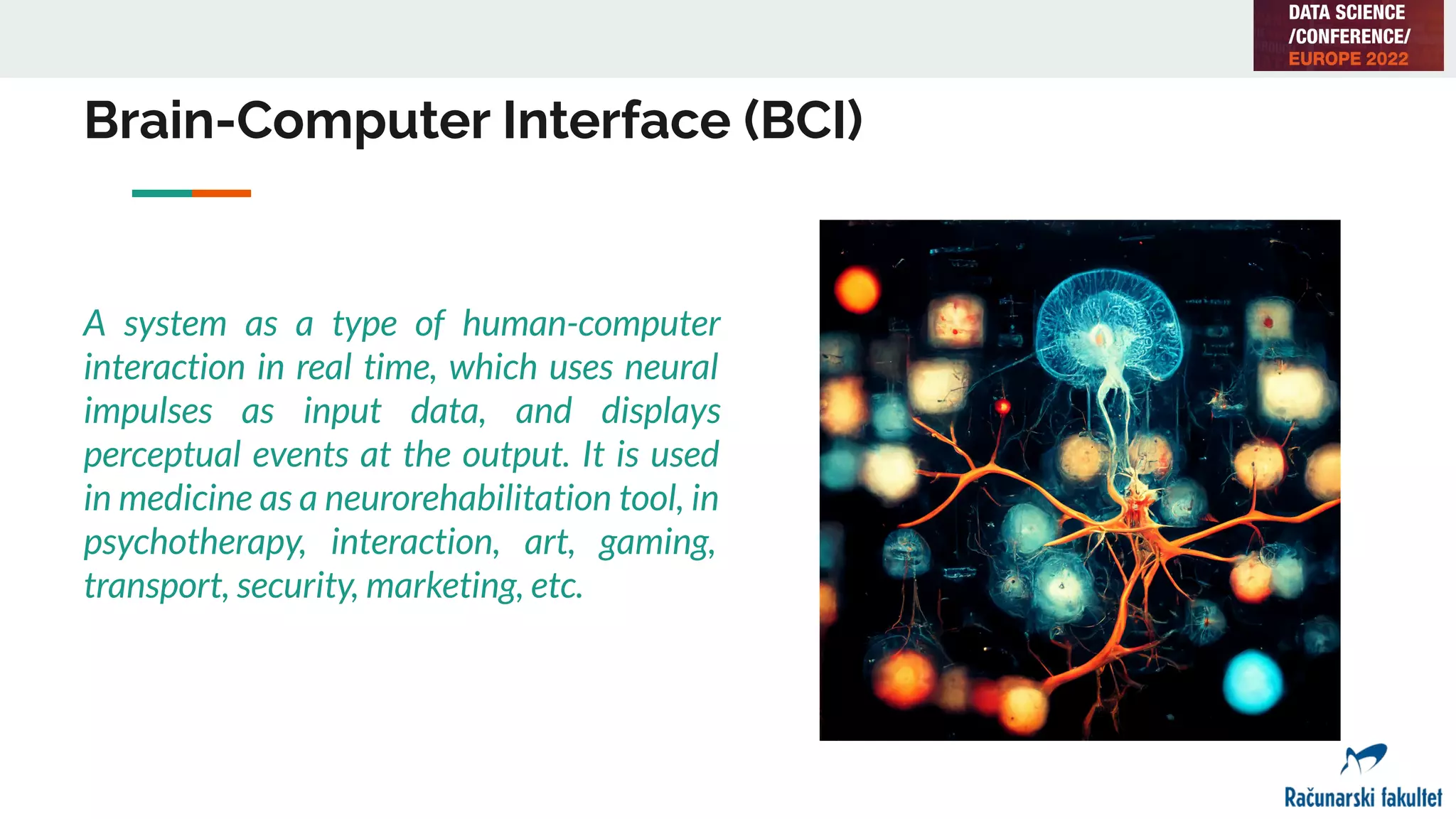 Brain-Computer Interface (BCI)
A system as a type of human-computer
interaction in real time, which uses neural
impulses as input data, and displays
perceptual events at the output. It is used
in medicine as a neurorehabilitation tool, in
psychotherapy, interaction, art, gaming,
transport, security, marketing, etc.
 