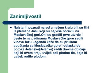 Zanimljivosti! Najstariji poznati narod u našem kraju bili su Iliri iz plemana Jasi, koji su najviše boravili na Moslavačkoj gori.Oni su gradili prve utvrde i ceste te na padinama Moslavačke gore sadili vinovu lozu.Legenda kaže da su prilikom spuštanja sa Moslavačke gore i odlaska do potoka Jelenske(Jelenke) radili drevne običaje koji bi ovom kraju uvijek dali plodno tlo, koje bi uvijek rodilo plodom. 