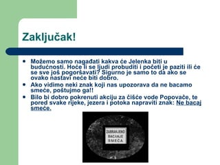 Zaključak! Možemo samo nagađati kakva će Jelenka biti u budućnosti. Hoće li se ljudi probuditi i početi je paziti ili će se sve još pogoršavati? Sigurno je samo to da ako se ovako nastavi neće biti dobro.  Ako vidimo neki znak koji nas upozorava da ne bacamo smeće, poštujmo ga!! Bilo bi dobro pokrenuti akciju za čišće vode Popovače, te pored svake rijeke, jezera i potoka napraviti znak:  Ne bacaj smeće. 