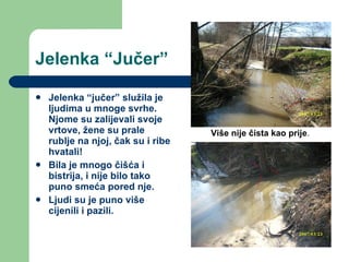 Jelenka “Jučer” Jelenka “jučer” služila je ljudima u mnoge svrhe. Njome su zalijevali svoje vrtove, žene su prale rublje na njoj, čak su i ribe hvatali! Bila je mnogo čišća i bistrija, i nije bilo tako puno smeća pored nje. Ljudi su je puno više cijenili i pazili. Više nije čista kao prije . 