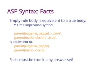 ASP Syntax: Facts
Empty rule body is equivalent to a true body.
 Omit implication symbol.
parent(eugenio, peppe) :- „true“.
parent(mario, ciccio) :- „true“.
is equivalent to.
parent(eugenio, peppe).
parent(mario, ciccio).
Facts must be true in any answer set!
 