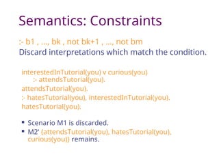 Semantics: Constraints
:- b1 , …, bk , not bk+1 , …, not bm
Discard interpretations which match the condition.
interestedInTutorial(you) v curious(you)
:- attendsTutorial(you).
attendsTutorial(you).
:- hatesTutorial(you), interestedInTutorial(you).
hatesTutorial(you).
 Scenario M1 is discarded.
 M2‘ {attendsTutorial(you), hatesTutorial(you),
curious(you)} remains.
 